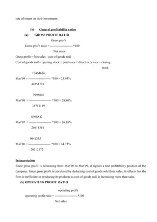 rate of return on their investment.
(A) General profitability ratios
(a) GROSS PROFIT RATIO
Gross profit
Gross profit ratio = --------------------- *100
Net sales
Gross profit = Net sales - cost of goods sold
Cost of goods sold= opening stock + purchases + direct expenses – closing
stock
10464626
Mar’09 = --------------------- *100 = 25.93%
40351778
9995840
Mar’08 = --------------------- *100 = 28.80%
34711149
6968842
Mar’07 = --------------------- *100 = 26.18%
26614361
9041355
Mar’06 = --------------------- *100 = 44.73%
20212172
Interpretation
Since gross profit is decreasing from Mar’06 to Mar’09, it signals a bad profitability position of the
company. Since gross profit is calculated by deducting cost of goods sold from sales, it reflects that the
firm is inefficient in producing its products as cost of goods sold is increasing more than sales.
(b) OPERATING PROFIT RATIO
operating profit
operating profit ratio = --------------------- *100
Net sales
 