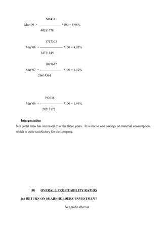 2414381
Mar’09 = --------------------- *100 = 5.98%
40351778
1717303
Mar’08 = --------------------- *100 = 4.95%
34711149
1097632
Mar’07 = --------------------- *100 = 4.12%
26614361
392038
Mar’06 = --------------------- *100 = 1.94%
20212172
Interpretation
Net profit ratio has increased over the three years. It is due to cost savings on material consumption,
which is quite satisfactory for the company.
(B) OVERALL PROFITABILITY RATIOS
(a) RETURN ON SHAREHOLDERS’ INVESTMENT
Net profit after tax
 