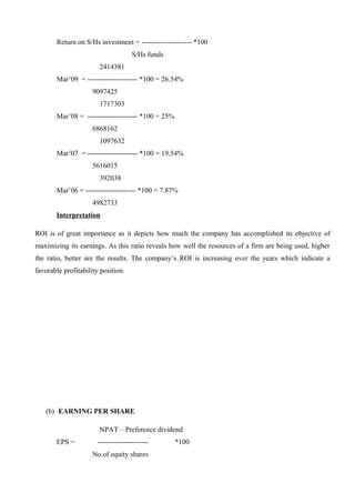 Return on S/Hs investment = --------------------- *100
S/Hs funds
2414381
Mar’09 = --------------------- *100 = 26.54%
9097425
1717303
Mar’08 = --------------------- *100 = 25%
6868162
1097632
Mar’07 = --------------------- *100 = 19.54%
5616015
392038
Mar’06 = --------------------- *100 = 7.87%
4982733
Interpretation
ROI is of great importance as it depicts how much the company has accomplished its objective of
maximizing its earnings. As this ratio reveals how well the resources of a firm are being used, higher
the ratio, better are the results. The company’s ROI is increasing over the years which indicate a
favorable profitability position.
(b) EARNING PER SHARE
NPAT – Preference dividend
EPS = --------------------- *100
No.of equity shares
 