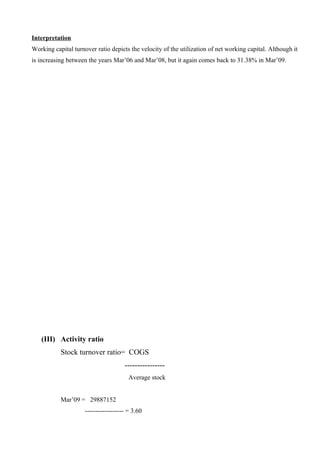 Interpretation
Working capital turnover ratio depicts the velocity of the utilization of net working capital. Although it
is increasing between the years Mar’06 and Mar’08, but it again comes back to 31.38% in Mar’09.
(III) Activity ratio
Stock turnover ratio= COGS
----------------
Average stock
Mar’09 = 29887152
------------------ = 3.60
 