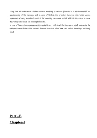 Every firm has to maintain a certain level of inventory of finished goods so as to be able to meet the
requirements of the business, and in case of Godrej, the inventory turnover ratio holds utmost
importance. Closely associated with it is the inventory conversion period, which is imperative to know
the average time taken for clearing the stocks.
In case of Godrej, inventory conversion period is very high in all the four years, which means that the
company is not able to clear its stock in time. However, after 2006, this ratio is showing a declining
trend.
Part –B
Chapter-I
 