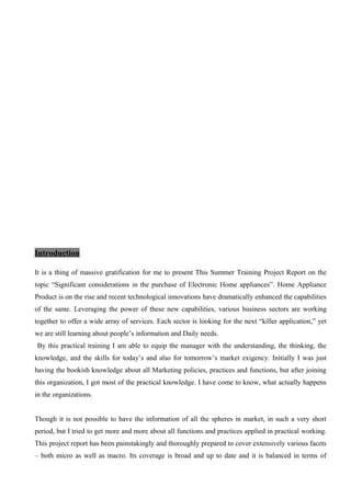 Introduction
It is a thing of massive gratification for me to present This Summer Training Project Report on the
topic “Significant considerations in the purchase of Electronic Home appliances”. Home Appliance
Product is on the rise and recent technological innovations have dramatically enhanced the capabilities
of the same. Leveraging the power of these new capabilities, various business sectors are working
together to offer a wide array of services. Each sector is looking for the next “killer application,” yet
we are still learning about people’s information and Daily needs.
By this practical training I am able to equip the manager with the understanding, the thinking, the
knowledge, and the skills for today’s and also for tomorrow’s market exigency. Initially I was just
having the bookish knowledge about all Marketing policies, practices and functions, but after joining
this organization, I got most of the practical knowledge. I have come to know, what actually happens
in the organizations.
Though it is not possible to have the information of all the spheres in market, in such a very short
period, but I tried to get more and more about all functions and practices applied in practical working.
This project report has been painstakingly and thoroughly prepared to cover extensively various facets
– both micro as well as macro. Its coverage is broad and up to date and it is balanced in terms of
 