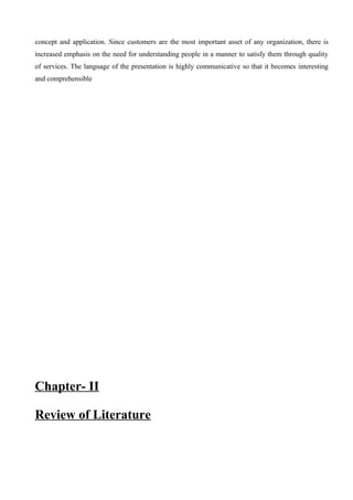 concept and application. Since customers are the most important asset of any organization, there is
increased emphasis on the need for understanding people in a manner to satisfy them through quality
of services. The language of the presentation is highly communicative so that it becomes interesting
and comprehensible
Chapter- II
Review of Literature
 