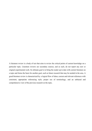 A literature review is a body of text that aims to review the critical points of current knowledge on a
particular topic. Literature reviews are secondary sources, and as such, do not report any new or
original experimental work. Its ultimate goal is to bring the reader up to date with current literature on
a topic and forms the basis for another goal, such as future research that may be needed in the area. A
good literature review is characterized by: a logical flow of ideas; current and relevant references with
consistent, appropriate referencing style; proper use of terminology; and an unbiased and
comprehensive view of the previous research on the topic.
 