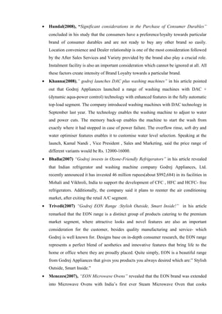 • Hundal(2008), “Significant considerations in the Purchase of Consumer Durables”
concluded in his study that the consumers have a preference/loyalty towards particular
brand of consumer durables and are not ready to buy any other brand so easily.
Location convenience and Dealer relationship is one of the most consideration followed
by the After Sales Services and Variety provided by the brand also play a crucial role.
Instalment facility is also an important consideration which cannot be ignored at all. All
these factors create intensity of Brand Loyalty towards a particular brand.
• Khanna(2008),” godrej launches DAC plus washing machines” in his article pointed
out that Godrej Appliances launched a range of washing machines with DAC +
(dynamic aqua-power control) technology with enhanced features in the fully automatic
top-load segment. The company introduced washing machines with DAC technology in
September last year. The technology enables the washing machine to adjust to water
and power cuts. The memory back-up enables the machine to start the wash from
exactly where it had stopped in case of power failure. The overflow rinse, soft dry and
water optimiser features enables it to customise water level selection. Speaking at the
launch, Kamal Nandi , Vice President , Sales and Marketing, said the price range of
different variants would be Rs. 12000-16000.
• Bhalla(2007) “Godrej invests in Ozone-Friendly Refrigerators” in his article revealed
that Indian refrigerator and washing machine company Godrej Appliances, Ltd.
recently announced it has invested 46 million rupees(about $992,684) in its facilities in
Mohali and Vikhroli, India to support the development of CFC , HFC and HCFC- free
refrigerators. Additionally, the company said it plans to reenter the air conditioning
market, after exiting the retail A/C segment.
• Trivedi(2007) “Godrej EON Range :Stylish Outside, Smart Inside!” in his article
remarked that the EON range is a distinct group of products catering to the premium
market segment, where attractive looks and novel features are also an important
consideration for the customer, besides quality manufacturing and service- which
Godrej is well known for. Designs base on in-depth consumer research, the EON range
represents a perfect blend of aesthetics and innovative features that bring life to the
home or office where they are proudly placed. Quite simply, EON is a beautiful range
from Godrej Appliances that gives you products you always desired which are:” Stylish
Outside, Smart Inside.”
• Menezes(2007), “EON Microwave Ovens” revealed that the EON brand was extended
into Microwave Ovens with India’s first ever Steam Microwave Oven that cooks
 