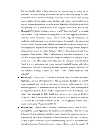 delicious, healthy dishes without destroying the nutrient value or texture of the
ingredients. With the growing health conscious market, especially among the upper
income bracket, this innovative “Godrej Microsteam” with its unique steam cooking
mode in addition to the regular modes, has been well received in the market and is
targeted for larger growth in the upcoming season. In Punjab, Godrej Microwave Ovens
have grown by 167% in terms of volume in this category( Jan-Jun ’07 Vs. Jan-Jun ’06).
• Menezes(2007), “Godrej Appliances to focus on EON Range in Punjab” in his article
concluded that Godrej Appliances, a leading player in the Home Appliances industry in
India has shown tremendous success with its EON range of refrigerators, air
conditioners and microwave ovens since their launch. Encouraged by the success and
positive feedback from the market, Godrej Appliances plans to increase its thrust on its
EON range across Punjab and the north markets where it sees huge potential. Punjab is
a high potential market for Godrej Appliances where we have always received strong
acceptance of our products. While it will continue to strengthen its expansion in the
state with a larger range of innovative and energy efficient products, they plan to give
special focus to the EON range, where it has seen a lot of demand from the market.
Punjab is a very progressive state where increased household incomes and modern
lifestyles have indicated an increasing demand for premium products. Soon they will
also introduce Washing Machines and Home Theatre Systems under the EON
umbrella.”
• Trivedi(2007),”Godrej to put EON Brand on Premium Range” concluded that Godrej
Appliances, a division of Godrej & Boyce Mfg Co. Ltd. Has decided to use its EON
brand, introduced last year for a new range of frost-free refrigerators, for all its
premium appliances in a brand makeover. By the end of 2007, EON would figure on
all its premium products. Kamal nandi, vice-president for sales & marketing , said
Godrej first introduced its EON brand last year on a new range of frost-free
refrigerators .Now, it aims to bring its steam microwave oven, washing machines and
DVDs under the EON brand by the end of 2007. For its appliance business alone ,
Godrej is aiming at a 40% growth in 2007-08.
• Menezes(2006), “Godrej looks at doubling its microwave market share by 07-08”
concluded that Godrej Appliances, the flagship division of the Rs. 5,500 crore Godrej
& Boyce Co Ltd, is planning to double its market share in the microwave category to
10 per cent by 2007-08 end through sale of approximately one lakh units. The industry
is all set to grow at more than 70 per cent in the coming year and is expected to cross
sales of ten lakh units. We target to garner a share of 10 per cent of this sales by FY
 