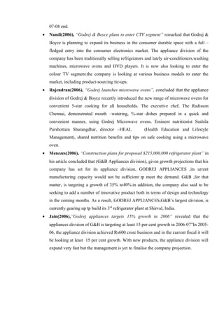 07-08 end.
• Nandi(2006), “Godrej & Boyce plans to enter CTV segment” remarked that Godrej &
Boyce is planning to expand its business in the consumer durable space with a full –
fledged entry into the consumer electronics market. The appliance division of the
company has been traditionally selling refrigerators and lately air-conditioners,washing
machines, microwave ovens and DVD players. It is now also looking to enter the
colour TV segment.the company is looking at various business models to enter the
market, including product-sourcing tie-ups.
• Rajendran(2006), “Godrej launches microwave ovens”, concluded that the appliance
division of Godrej & Boyce recently introduced the new range of microwave ovens for
convenient 5-star cooking for all households. The executive chef, The Radisson
Chennai, demonstrated mouth –watering, %-star dishes prepared in a quick and
convenient manner, using Godrej Microwave ovens. Eminent nutritionist Sushila
Purshottam Sharangdhar, director –HEAL (Health Education and Lifestyle
Management), shared nutrition benefits and tips on safe cooking using a microwave
oven.
• Menezes(2006), “Construction plans for proposed $215,000,000 refrigerator plant” in
his article concluded that (G&B Appliances division), given growth projections that his
company has set for its appliance division, GODREJ APPLIANCES ,its urrent
manufacturing capacity would not be sufficient tp meet the demand. G&B ,for that
matter, is targeting a growth of 35% to40%.in addition, the company also said to be
seeking to add a number of innovative product both in terms of design and technology
in the coming months. As a result, GODREJ APPLIANCES,G&B’s largest division, is
currently gearing up tp build its 3rd
refrigerator plant at Shirval, India.
• Jain(2006),”Godrej appliances targets 15% growth in 2006” revealed that the
appliances division of G&B is targeting at least 15 per cent growth in 2006-07”In 2005-
06, the appliance division achieved Rs600 crore business and in the current fiscal it will
be looking at least 15 per cent growth. With new products, the appliance division will
expand very fast but the management is yet to finalise the company projection.
 