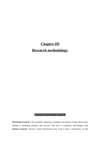 Chapter-III
Research methodology
Concept of marketing research
Marketing research is the systematic gathering, recording, and analysis of data about issues
relating to marketing products and services. The term is commonly interchanged with
market research; however, expert practitioners may wish to draw a distinction, in that
 