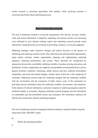 market research is concerned specifically with markets, while marketing research is
concerned specifically about marketing processes.
Role of marketing research
The task of marketing research is to provide management with relevant, accurate, reliable,
valid, and current information. Competitive marketing environment and the ever-increasing
costs attributed to poor decision making require that marketing research provide sound
information. Sound decisions are not based on gut feeling, intuition, or even pure judgment.
Marketing managers make numerous strategic and tactical decisions in the process of
identifying and satisfying customer needs. They make decisions about potential opportunities,
target market selection, market segmentation, planning and implementing marketing
programs, marketing performance, and control. These decisions are complicated by
interactions between the controllable marketing variables of product, pricing, promotion, and
distribution. Further complications are added by uncontrollable environmental factors such as
general economic conditions, technology, public policies and laws, political environment,
competition, and social and cultural changes. Another factor in this mix is the complexity of
consumers. Marketing research helps the marketing manager link the marketing variables
with the environment and the consumers. It helps remove some of the uncertainty by
providing relevant information about the marketing variables, environment, and consumers.
In the absence of relevant information, consumers' response to marketing programs cannot be
predicted reliably or accurately. Ongoing marketing research programs provide information
on controllable and non-controllable factors and consumers; this information enhances the
effectiveness of decisions made by marketing managers.
The role of marketing research in managerial decision making is explained further using the
framework of the "DECIDE" model:
D
Define the marketing problem
E
 