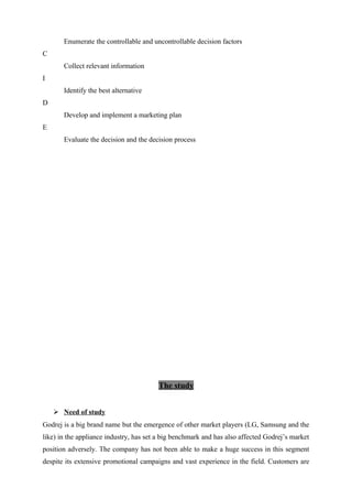 Enumerate the controllable and uncontrollable decision factors
C
Collect relevant information
I
Identify the best alternative
D
Develop and implement a marketing plan
E
Evaluate the decision and the decision process
The study
 Need of study
Godrej is a big brand name but the emergence of other market players (LG, Samsung and the
like) in the appliance industry, has set a big benchmark and has also affected Godrej’s market
position adversely. The company has not been able to make a huge success in this segment
despite its extensive promotional campaigns and vast experience in the field. Customers are
 