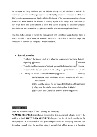 the lifeblood of every business and its success largely depends on how it satisfies its
customers. Customer purchase preferences are affected by a number of reasons. In addition to
this, Location convenience and Dealer relationship is one of the most consideration followed
by the After Sales Services and Variety, in building a good brand image. Both these concepts
have been taken into consideration to study the factors affecting the customer purchase
preference and also the dealers’ perspective to deal with a particular appliance brand.
Thus this study is aimed to provide the management with some knowledge about its status in
market both in terms of sales and customer awareness. The research also aims to provide
some ideas to improve the company’s present condition.
 Research objectives
• To identify the factors which have a bearing on customers’ purchase decision
regarding appliances Consumer
• To understand the customers’ outlook towards Godrej appliances Survey
• To evaluate the dealer’s motive behind dealing in a particular brand. Dealer
• To study the dealers’ views about Godrej appliances. Survey
(a) To identify which appliances are more saleable and which are
less saleable
(b) To identify reasons for low sales of the least saleable appliance
(c) To know the satisfaction level of dealers for Godrej.
(d) To know how Godrej can improve its present position.
Sources of data
There are two main sources of data - primary and secondary.
PRIMARY RESEARCH is conducted from scratch. It is original and collected to solve the
problem in hand. SECONDARY RESEARCH already exists since it has been collected for
other purposes. It is conducted on data published previously and usually by someone else.
Secondary research costs far less than primary research, but seldom comes in a form that
 