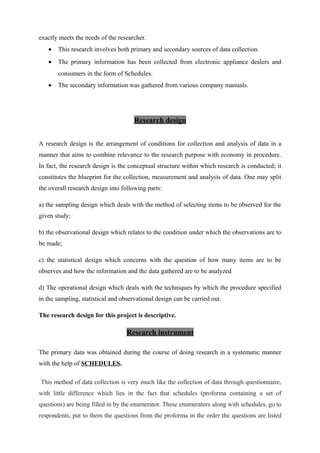 exactly meets the needs of the researcher.
• This research involves both primary and secondary sources of data collection.
• The primary information has been collected from electronic appliance dealers and
consumers in the form of Schedules.
• The secondary information was gathered from various company manuals.
Research design
A research design is the arrangement of conditions for collection and analysis of data in a
manner that aims to combine relevance to the research purpose with economy in procedure.
In fact, the research design is the conceptual structure within which research is conducted; it
constitutes the blueprint for the collection, measurement and analysis of data. One may split
the overall research design into following parts:
a) the sampling design which deals with the method of selecting items to be observed for the
given study;
b) the observational design which relates to the condition under which the observations are to
be made;
c) the statistical design which concerns with the question of how many items are to be
observes and how the information and the data gathered are to be analyzed
d) The operational design which deals with the techniques by which the procedure specified
in the sampling, statistical and observational design can be carried out.
The research design for this project is descriptive.
Research instrument
The primary data was obtained during the course of doing research in a systematic manner
with the help of SCHEDULES.
This method of data collection is very much like the collection of data through questionnaire,
with little difference which lies in the fact that schedules (proforma containing a set of
questions) are being filled in by the enumerator. These enumerators along with schedules, go to
respondents, put to them the questions from the proforma in the order the questions are listed
 