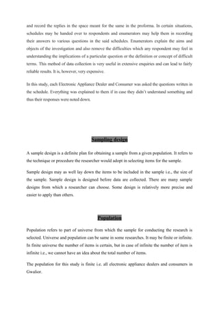 and record the replies in the space meant for the same in the proforma. In certain situations,
schedules may be handed over to respondents and enumerators may help them in recording
their answers to various questions in the said schedules. Enumerators explain the aims and
objects of the investigation and also remove the difficulties which any respondent may feel in
understanding the implications of a particular question or the definition or concept of difficult
terms. This method of data collection is very useful in extensive enquiries and can lead to fairly
reliable results. It is, however, very expensive.
In this study, each Electronic Appliance Dealer and Consumer was asked the questions written in
the schedule. Everything was explained to them if in case they didn’t understand something and
thus their responses were noted down.
Sampling design
A sample design is a definite plan for obtaining a sample from a given population. It refers to
the technique or procedure the researcher would adopt in selecting items for the sample.
Sample design may as well lay down the items to be included in the sample i.e., the size of
the sample. Sample design is designed before data are collected. There are many sample
designs from which a researcher can choose. Some design is relatively more precise and
easier to apply than others.
Population
Population refers to part of universe from which the sample for conducting the research is
selected. Universe and population can be same in some researches. It may be finite or infinite.
In finite universe the number of items is certain, but in case of infinite the number of item is
infinite i.e., we cannot have an idea about the total number of items.
The population for this study is finite i.e. all electronic appliance dealers and consumers in
Gwalior.
 