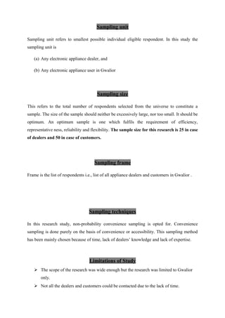 Sampling unit
Sampling unit refers to smallest possible individual eligible respondent. In this study the
sampling unit is
(a) Any electronic appliance dealer, and
(b) Any electronic appliance user in Gwalior
Sampling size
This refers to the total number of respondents selected from the universe to constitute a
sample. The size of the sample should neither be excessively large, nor too small. It should be
optimum. An optimum sample is one which fulfils the requirement of efficiency,
representative ness, reliability and flexibility. The sample size for this research is 25 in case
of dealers and 50 in case of customers.
Sampling frame
Frame is the list of respondents i.e., list of all appliance dealers and customers in Gwalior .
Sampling techniques
In this research study, non-probability convenience sampling is opted for. Convenience
sampling is done purely on the basis of convenience or accessibility. This sampling method
has been mainly chosen because of time, lack of dealers’ knowledge and lack of expertise.
Limitations of Study
 The scope of the research was wide enough but the research was limited to Gwalior
only.
 Not all the dealers and customers could be contacted due to the lack of time.
 