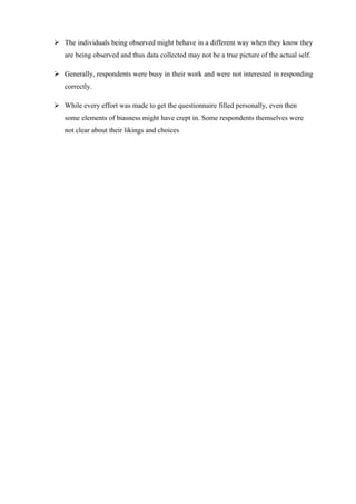  The individuals being observed might behave in a different way when they know they
are being observed and thus data collected may not be a true picture of the actual self.
 Generally, respondents were busy in their work and were not interested in responding
correctly.
 While every effort was made to get the questionnaire filled personally, even then
some elements of biasness might have crept in. Some respondents themselves were
not clear about their likings and choices
 