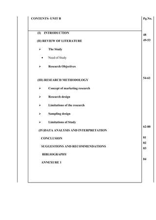 CONTENTS- UNIT B Pg.No.
48
49-53
54-61
62-80
81
82
83
84
(I) INTRODUCTION
(II) REVIEW OF LITERATURE
 The Study
• Need of Study
 Research Objectives
(III) RESEARCH METHODOLOGY
 Concept of marketing research
 Research design
 Limitations of the research
 Sampling design
 Limitations of Study
(IV)DATA ANALYSIS AND INTERPRETATION
CONCLUSION
SUGGESTIONS AND RECOMMENDATIONS
BIBLIOGRAPHY
ANNEXURE 1
 
