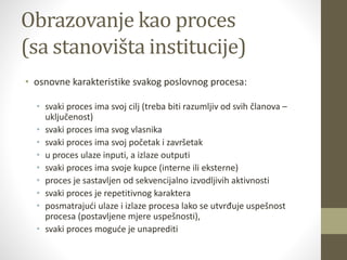 Obrazovanje kao proces
(sa stanovišta institucije)
• osnovne karakteristike svakog poslovnog procesa:
• svaki proces ima svoj cilj (treba biti razumljiv od svih članova –
uključenost)
• svaki proces ima svog vlasnika
• svaki proces ima svoj početak i završetak
• u proces ulaze inputi, a izlaze outputi
• svaki proces ima svoje kupce (interne ili eksterne)
• proces je sastavljen od sekvencijalno izvodljivih aktivnosti
• svaki proces je repetitivnog karaktera
• posmatrajući ulaze i izlaze procesa lako se utvrđuje uspešnost
procesa (postavljene mjere uspešnosti),
• svaki proces moguće je unaprediti
 