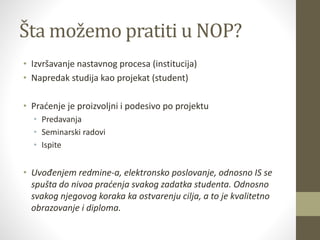 Šta možemo pratiti u NOP?
• Izvršavanje nastavnog procesa (institucija)
• Napredak studija kao projekat (student)
• Praćenje je proizvoljni i podesivo po projektu
• Predavanja
• Seminarski radovi
• Ispite
• Uvođenjem redmine-a, elektronsko poslovanje, odnosno IS se
spušta do nivoa praćenja svakog zadatka studenta. Odnosno
svakog njegovog koraka ka ostvarenju cilja, a to je kvalitetno
obrazovanje i diploma.
 
