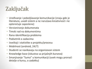 Zaključak
• Uređivanje i poboljšavanje komunikacije (znaju gde je
literatura, uvodi sistem a ne narušava kreativnost i ne
opterećuje zaposlene)
• Verzioniranje dokumenata
• Timski rad na dokumentima
• Rana identifikacija problema
• Podsetnik o zadacima
• Izveštaji i statistike o projektu/procesu
• Mobilnost (android, 24/7)
• Studenti se navikavaju na organizovan sistem
• Knowledge base (iskustva sa prijašnjih kurseva)
• Smanjivanje “šuma” u komunikaciji (uvek mogu pronaći
detalje o kursu, o zadatku)
 