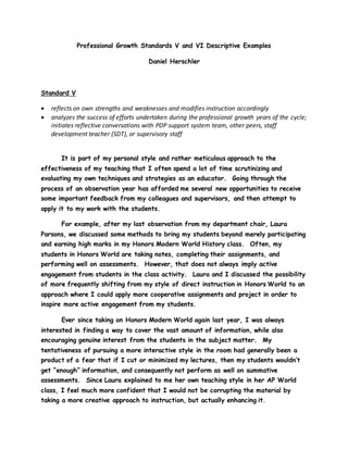 Professional Growth Standards V and VI Descriptive Examples
Daniel Herschler
Standard V
 reflects on own strengths and weaknesses and modifies instruction accordingly
 analyzes the success of efforts undertaken during the professional growth years of the cycle;
initiates reflective conversations with PDP support system team, other peers, staff
development teacher (SDT), or supervisory staff
It is part of my personal style and rather meticulous approach to the
effectiveness of my teaching that I often spend a lot of time scrutinizing and
evaluating my own techniques and strategies as an educator. Going through the
process of an observation year has afforded me several new opportunities to receive
some important feedback from my colleagues and supervisors, and then attempt to
apply it to my work with the students.
For example, after my last observation from my department chair, Laura
Parsons, we discussed some methods to bring my students beyond merely participating
and earning high marks in my Honors Modern World History class. Often, my
students in Honors World are taking notes, completing their assignments, and
performing well on assessments. However, that does not always imply active
engagement from students in the class activity. Laura and I discussed the possibility
of more frequently shifting from my style of direct instruction in Honors World to an
approach where I could apply more cooperative assignments and project in order to
inspire more active engagement from my students.
Ever since taking on Honors Modern World again last year, I was always
interested in finding a way to cover the vast amount of information, while also
encouraging genuine interest from the students in the subject matter. My
tentativeness of pursuing a more interactive style in the room had generally been a
product of a fear that if I cut or minimized my lectures, then my students wouldn’t
get “enough” information, and consequently not perform as well on summative
assessments. Since Laura explained to me her own teaching style in her AP World
class, I feel much more confident that I would not be corrupting the material by
taking a more creative approach to instruction, but actually enhancing it.
 