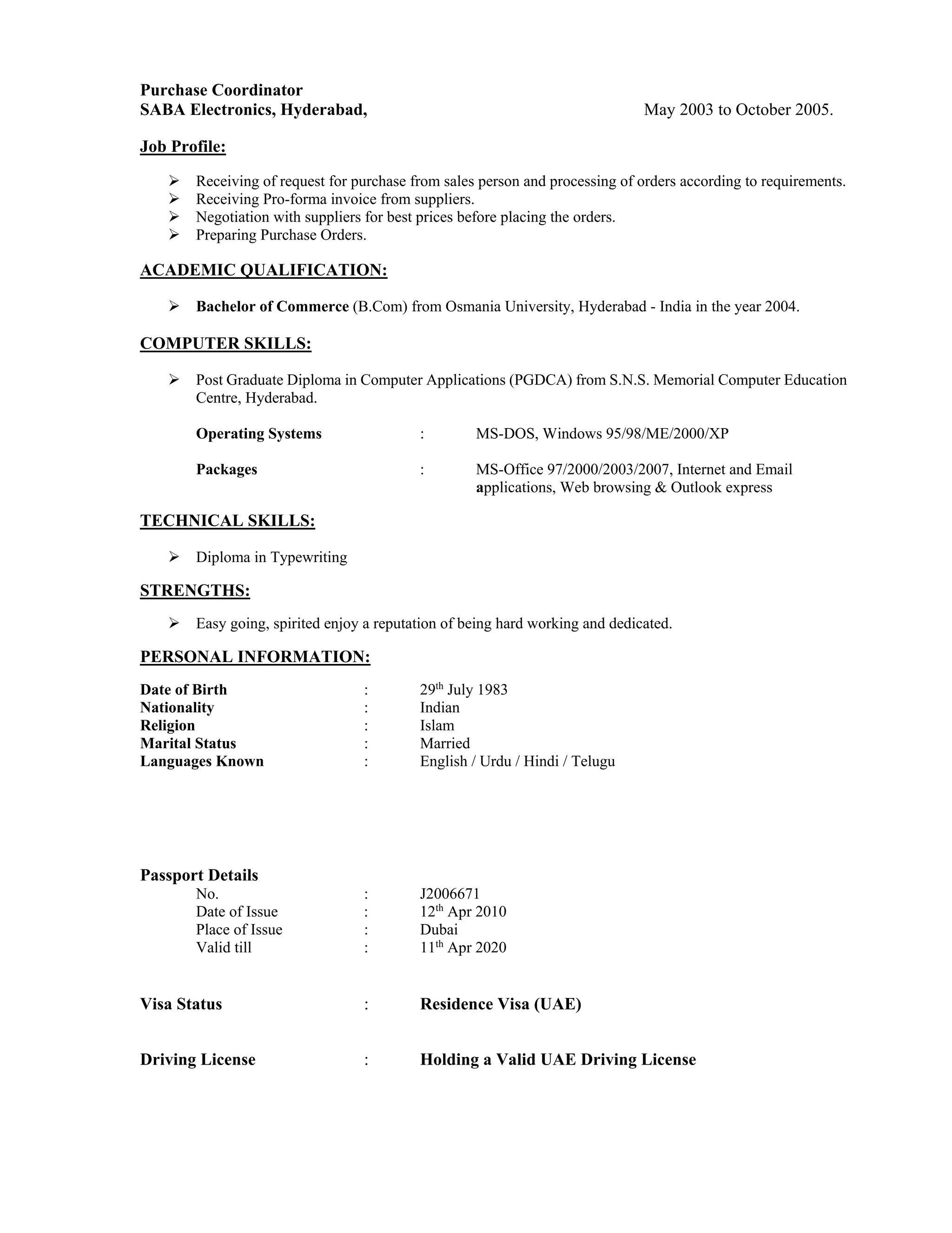 Purchase Coordinator
SABA Electronics, Hyderabad, May 2003 to October 2005.
Job Profile:
 Receiving of request for purchase from sales person and processing of orders according to requirements.
 Receiving Pro-forma invoice from suppliers.
 Negotiation with suppliers for best prices before placing the orders.
 Preparing Purchase Orders.
ACADEMIC QUALIFICATION:
 Bachelor of Commerce (B.Com) from Osmania University, Hyderabad - India in the year 2004.
COMPUTER SKILLS:
 Post Graduate Diploma in Computer Applications (PGDCA) from S.N.S. Memorial Computer Education
Centre, Hyderabad.
Operating Systems : MS-DOS, Windows 95/98/ME/2000/XP
Packages : MS-Office 97/2000/2003/2007, Internet and Email
applications, Web browsing & Outlook express
TECHNICAL SKILLS:
 Diploma in Typewriting
STRENGTHS:
 Easy going, spirited enjoy a reputation of being hard working and dedicated.
PERSONAL INFORMATION:
Date of Birth : 29th
July 1983
Nationality : Indian
Religion : Islam
Marital Status : Married
Languages Known : English / Urdu / Hindi / Telugu
Passport Details
No. : J2006671
Date of Issue : 12th
Apr 2010
Place of Issue : Dubai
Valid till : 11th
Apr 2020
Visa Status : Residence Visa (UAE)
Driving License : Holding a Valid UAE Driving License
 