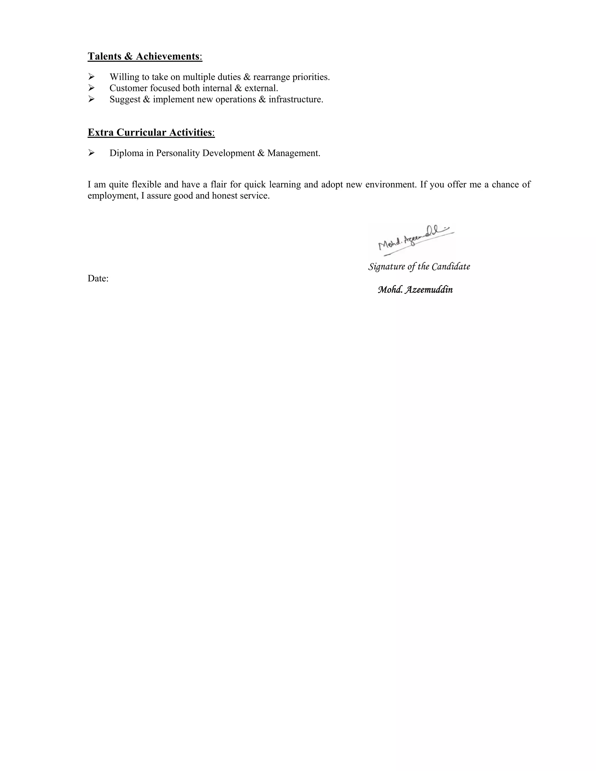 Talents & Achievements:
 Willing to take on multiple duties & rearrange priorities.
 Customer focused both internal & external.
 Suggest & implement new operations & infrastructure.
Extra Curricular Activities:
 Diploma in Personality Development & Management.
I am quite flexible and have a flair for quick learning and adopt new environment. If you offer me a chance of
employment, I assure good and honest service.
Signature of the Candidate
Date:
Mohd. Azeemuddin
 
  
 
 