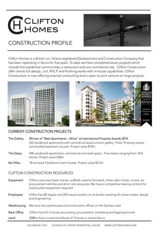 CONSTRUCTION PROFILE
Clifton Homes is a British run, Ghana registered Development and Construction Company that
has been operating in Accra for five years. To date we have completed seven projects which
include five residential communities, a restaurant and one commercial site. Clifton Construction
offer clients full design, civil, M.E.P and finishing works with in-house capabilities. Clifton
Construction is now offering external contracting and is open to joint venture on large projects.












CURRENT CONSTRUCTION PROJECTS
The Gallery: 
Winner of “Best Apartments – Africa” at International Property Awards 2014.
232 residential apartments with commercial space and art gallery. Three 10 storey towers
and double basement car park. Project value $18m.
The Steps: 

400 residential apartments, commercial and retail space. Five towers ranging from 18-8
stories. Project value $30m.
Kai Villas: 
18 terraced 3 bedroom town houses. Project value $2.5m. 

CLIFTON CONSTRUCTION RESOURCES
Equipment: 

Clifton owns two tower cranes, scaffold, sistema formwork, three cabin hoists, mixers, six
procurement vehicles and all on site resources. We have a competitive leasing contract for
surplus plant equipment required. 
Employees Clifton has 80 regular and 250 casual workers on its books covering all artisan trades, design
and engineering. 
Warehousing: 

We have two warehouses and construction offices on the Spintex road. 
Back Office: 
Clifton has full in house accounting, procurement, marketing and legal personnel.
Land: Clifton has a current land bank of 10 acres in central Accra.

+233 (0)20 467 7033 34 SENCHI ST, AIPORT RESIDENTIAL, ACCRA WWW.CLIFTONGHANA.COM
 