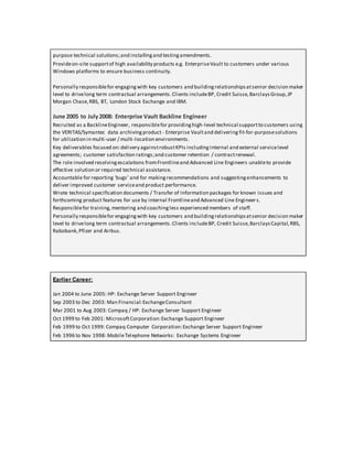 purpose technical solutions;and installingand testingamendments.
Provideon-site supportof high availability products e.g. EnterpriseVault to customers under various
Windows platforms to ensure business continuity.
Personally responsiblefor engagingwith key customers and buildingrelationshipsatsenior decision maker
level to drivelong term contractual arrangements.Clients includeBP, Credit Suisse,BarclaysGroup,JP
Morgan Chase,RBS, BT, London Stock Exchange and IBM.
June 2005 to July2008: Enterprise Vault Backline Engineer
Recruited as a BacklineEngineer, responsiblefor providinghigh-level technical supportto customers using
the VERITAS/Symantec data archivingproduct - Enterprise Vaultand delivering fit-for-purposesolutions
for utilization in multi-user / multi-location environments.
Key deliverables focused on:delivery againstrobustKPIs includinginternal and external servicelevel
agreements; customer satisfaction ratings;and customer retention / contractrenewal.
The role involved resolvingescalations fromFrontlineand Advanced Line Engineers unableto provide
effective solution or required technical assistance.
Accountable for reporting ‘bugs’ and for makingrecommendations and suggestingenhancements to
deliver improved customer serviceand product performance.
Wrote technical specification documents / Transfer of Information packages for known issues and
forthcoming product features for use by internal Frontlineand Advanced Line Engineers.
Responsiblefor training,mentoring and coachingless experienced members of staff.
Personally responsiblefor engagingwith key customers and buildingrelationshipsatsenior decision maker
level to drivelong term contractual arrangements.Clients includeBP, Credit Suisse,BarclaysCapital,RBS,
Rabobank,Pfizer and Airbus.
Earlier Career:
Jan 2004 to June 2005: HP: Exchange Server Support Engineer
Sep 2003 to Dec 2003: Man Financial:ExchangeConsultant
Mar 2001 to Aug 2003: Compaq / HP: Exchange Server Support Engineer
Oct 1999 to Feb 2001: MicrosoftCorporation:Exchange Support Engineer
Feb 1999 to Oct 1999: Compaq Computer Corporation:Exchange Server Support Engineer
Feb 1996 to Nov 1998: MobileTelephone Networks: Exchange Systems Engineer
 