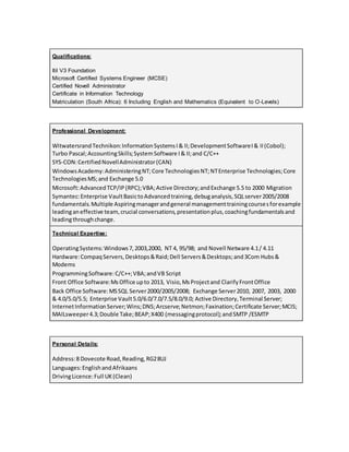 Qualifications:
Itil V3 Foundation
Microsoft Certified Systems Engineer (MCSE)
Certified Novell Administrator
Certificate in Information Technology
Matriculation (South Africa): 6 Including English and Mathematics (Equivalent to O-Levels)
Professional Development:
WitwatersrandTechnikon:InformationSystemsI& II;DevelopmentSoftwareI& II(Cobol);
Turbo Pascal;AccountingSkills;SystemSoftware I& II;and C/C++
SYS-CON:CertifiedNovellAdministrator(CAN)
WindowsAcademy:AdministeringNT;Core TechnologiesNT;NTEnterprise Technologies;Core
TechnologiesMS;and Exchange 5.0
Microsoft:AdvancedTCP/IP(RPC);VBA;Active Directory;andExchange 5.5 to 2000 Migration
Symantec:Enterprise VaultBasictoAdvancedtraining,debuganalysis,SQLserver2005/2008
fundamentals.Multiple Aspiringmanagerandgeneral managementtrainingcoursesforexample
leadinganeffective team,crucial conversations,presentationplus,coachingfundamentalsand
leadingthroughchange.
Technical Expertise:
OperatingSystems:Windows7,2003,2000, NT 4, 95/98; and Novell Netware 4.1/ 4.11
Hardware:CompaqServers,Desktops&Raid;Dell Servers&Desktops;and3Com Hubs&
Modems
ProgrammingSoftware:C/C++;VBA;andVB Script
Front Office Software:MsOffice upto 2013, Visio,MsProjectand ClarifyFrontOffice
Back Office Software:MSSQL Server2000/2005/2008; Exchange Server2010, 2007, 2003, 2000
& 4.0/5.0/5.5; Enterprise Vault5.0/6.0/7.0/7.5/8.0/9.0; Active Directory,Terminal Server;
InternetInformationServer;Wins;DNS;Arcserve;Netmon;Faxination;Certificate Server;MCIS;
MAILsweeper4.3;Double Take;BEAP;X400 (messagingprotocol);andSMTP /ESMTP
Personal Details:
Address:8 Dovecote Road,Reading,RG28UJ
Languages:EnglishandAfrikaans
DrivingLicence:Full UK(Clean)
 