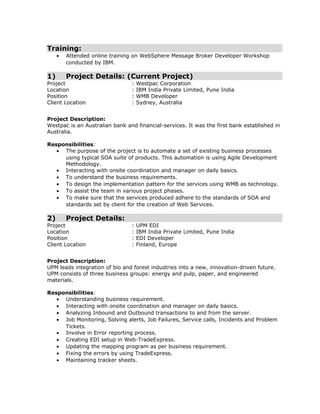 Training:
• Attended online training on WebSphere Message Broker Developer Workshop
conducted by IBM.
1) Project Details: (Current Project)
Project : Westpac Corporation
Location : IBM India Private Limited, Pune India
Position : WMB Developer
Client Location : Sydney, Australia
Project Description:
Westpac is an Australian bank and financial-services. It was the first bank established in
Australia.
Responsibilities:
• The purpose of the project is to automate a set of existing business processes
using typical SOA suite of products. This automation is using Agile Development
Methodology.
• Interacting with onsite coordination and manager on daily basics.
• To understand the business requirements.
• To design the implementation pattern for the services using WMB as technology.
• To assist the team in various project phases.
• To make sure that the services produced adhere to the standards of SOA and
standards set by client for the creation of Web Services.
2) Project Details:
Project : UPM EDI
Location : IBM India Private Limited, Pune India
Position : EDI Developer
Client Location : Finland, Europe
Project Description:
UPM leads integration of bio and forest industries into a new, innovation-driven future.
UPM consists of three business groups: energy and pulp, paper, and engineered
materials.
Responsibilities:
• Understanding business requirement.
• Interacting with onsite coordination and manager on daily basics.
• Analyzing Inbound and Outbound transactions to and from the server.
• Job Monitoring, Solving alerts, Job Failures, Service calls, Incidents and Problem
Tickets.
• Involve in Error reporting process.
• Creating EDI setup in Web-TradeExpress.
• Updating the mapping program as per business requirement.
• Fixing the errors by using TradeExpress.
• Maintaining tracker sheets.
 