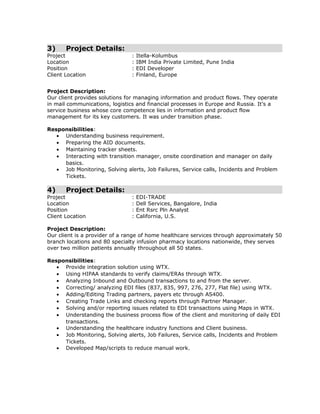 3) Project Details:
Project : Itella-Kolumbus
Location : IBM India Private Limited, Pune India
Position : EDI Developer
Client Location : Finland, Europe
Project Description:
Our client provides solutions for managing information and product flows. They operate
in mail communications, logistics and financial processes in Europe and Russia. It’s a
service business whose core competence lies in information and product flow
management for its key customers. It was under transition phase.
Responsibilities:
• Understanding business requirement.
• Preparing the AID documents.
• Maintaining tracker sheets.
• Interacting with transition manager, onsite coordination and manager on daily
basics.
• Job Monitoring, Solving alerts, Job Failures, Service calls, Incidents and Problem
Tickets.
4) Project Details:
Project : EDI-TRADE
Location : Dell Services, Bangalore, India
Position : Ent Rsrc Pln Analyst
Client Location : California, U.S.
Project Description:
Our client is a provider of a range of home healthcare services through approximately 50
branch locations and 80 specialty infusion pharmacy locations nationwide, they serves
over two million patients annually throughout all 50 states.
Responsibilities:
• Provide integration solution using WTX.
• Using HIPAA standards to verify claims/ERAs through WTX.
• Analyzing Inbound and Outbound transactions to and from the server.
• Correcting/ analyzing EDI files (837, 835, 997, 276, 277, Flat file) using WTX.
• Adding/Editing Trading partners, payers etc through AS400.
• Creating Trade Links and checking reports through Partner Manager.
• Solving and/or reporting issues related to EDI transactions using Maps in WTX.
• Understanding the business process flow of the client and monitoring of daily EDI
transactions.
• Understanding the healthcare industry functions and Client business.
• Job Monitoring, Solving alerts, Job Failures, Service calls, Incidents and Problem
Tickets.
• Developed Map/scripts to reduce manual work.
 