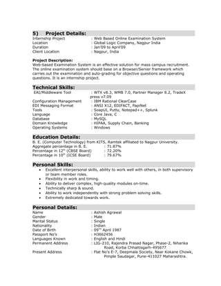 5) Project Details:
Internship Project : Web Based Online Examination System
Location : Global Logic Company, Nagpur India
Duration : Jan’09 to April’09
Client Location : Nagpur, India
Project Description:
Web-based Examination System is an effective solution for mass campus recruitment.
The online examination system should base on a Browser/Server framework which
carries out the examination and auto-grading for objective questions and operating
questions. It is an internship project.
Technical Skills:
EAI/Middleware Tool : WTX v8.3, WMB 7.0, Partner Manager 8.2, TradeX
press v7.09
Configuration Management : IBM Rational ClearCase
EDI Messaging Format : ANSI X12, EDIFACT, PapiNet
Tools : SoapUI, Putty, Notepad++, Splunk
Language : Core Java, C
Database : MySQL
Domain Knowledge : HIPAA, Supply Chain, Banking
Operating Systems : Windows
Education Details:
B. E. (Computer Technology) from KITS, Ramtek affiliated to Nagpur University.
Aggregate percentage in B. E. : 71.87%
Percentage in 12th
(CBSE Board) : 72.20%
Percentage in 10th
(ICSE Board) : 79.67%
Personal Skills:
• Excellent interpersonal skills, ability to work well with others, in both supervisory
or team member roles.
• Flexibility in work and timing.
• Ability to deliver complex, high-quality modules on-time.
• Technically sharp & sound.
• Ability to work independently with strong problem solving skills.
• Extremely dedicated towards work.
Personal Details:
Name : Ashish Agrawal
Gender : Male
Marital Status : Single
Nationality : Indian
Date of Birth : 09TH
April 1987
Passport No’s : H3662456
Languages Known : English and Hindi
Permanent Address : LIG-210, Rajendra Prasad Nagar, Phase-2, Niharika
Road, Korba Chhattisgarh-495677
Present Address : Flat No's E-7, Deepmala Society, Near Kokane Chowk,
Pimple Saudagar, Pune-411027 Maharashtra.
 