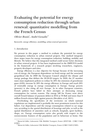 35
Evaluating the potential for energy
consumption reduction through urban
renewal: quantitative modelling from
the French Census
Olivier Bonin*
, André Gessalin**
Keywords: energy efficiency, modelling, urban renewal operations
1. Introduction
We present in this paper a method to evaluate the potential for energy
consumption reduction in urban renewal projects. Our method integrates
three major issues for energy consumption reduction: building, mobility and
lifestyle. We believe that this integrated method could secure better decisions
in urban renewal projects. It has been implemented in the IMPETUS model
in the framework of a research project involving researchers, engineers,
property developers and cities.
Energy efficiency is a key objective for Europe because of the increasing
cost of energy, the European dependence on fossil energy and the associated
geopolitical risk. In 2008 the European Council adopted the climate and
energy package that defines the 20-20-20 targets: by 2020, the 27 member
states must implement policies to reduce by 20% the emissions of greenhouse
gases (GES), increase by 20% the energy efficiency in Europe and reach 20%
of renewable energy in energy consumption in Europe. Energy poverty
(powerty) is also rising all over Europe. As in other European countries,
French policies have failed in their attempts at decreasing energy
consumption for various reasons. The energy bill for France went above
overall French balance of payment deficit in 2012 at 70 Bn€ and more than 8
million French citizens fight against powerty (Devalière et al., 2011).
Overlooking the specificities of the territories on which national
regulations are implemented is probably the most prominent reason for this
failure. Car dependency and the energy consumption related to car usage
vary according to the spatial distribution of housings and jobs, as well as the
spatial distribution of amenities such as schools, hospitals, sport facilities,
shops, etc. Energy consumption varies also greatly with respect to the
socioeconomic features of the population and its behaviour at home. Our
*
Marne-la-Vallée, Laboratoire Ville Mobilité Transport, France (IFSTTAR – UMR T 9403
LVMT).
**
Marne-la-Vallée, Laboratoire Ville Mobilité Transport, France (UMR T 9403 LVMT).
 