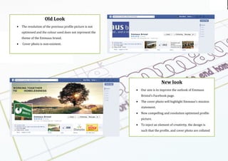 Using the
logo
Emmaus br
New$look$
• Our(aim(is(to(improve(the(outlook(of(Emmaus(
Bristol’s(Facebook(page.((
• The(cover(photo(will(highlight(Emmaus’s(mission(
statement.((
• New(compelling(and(resolution(optimised(profile(
picture.((
• To(inject(an(element(of(creativity,(the(design(is(
such(that(the(profile,(and(cover(photo(are(collated(
as(a(single(image.(
(
Old$Look$
• The(resolution(of(the(previous(profile(picture(is(not(
optimised(and(the(colour(used(does(not(represent(the(
theme(of(the(Emmaus(brand.((
• (Cover(photo(is(nonexistent.((
(
(
(
 