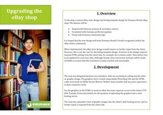 Upgrading$the$
eBay$shop$
1.$Overview$
(
To(develop(a(custom(eBay(store(design(and(listing(template(design(for(Emmaus(Bristol(eBay(
shop.(The(themes(will(be:(
(
• Shaped(with(Emmaus(primary(&(secondary(colours.((
• Formatted(with(Emmaus(preferred(typeface((
• Fitted(with(Emmaus(community(logo(((
(
It(is(hoped(that(the(new(design(will(boost(Emmaus(Bristol’s(brand(recognition(within(the(
eBay(online(community.(((
(
When(implemented,(the(eBay(store(design(would(require(no(further(input(from(the(client.(
However,(this(is(not(the(case(for(the(listing(template(design.(A(feature(in(the(design(requires(
manual(HTML(editing(from(the(client(side,(for(example,(the(contents(under(‘Description’(has(
to(be(updated(for(each(new(item.(Although(menial,(clear(instruction(manuals(will(be(made(
available(to(ensure(that(this(transition(is(easily(reached(and(sustainable.((
(
2.$Development$
$
The(task(was(delegated(between(two(members;(with(one(working(on(coding(and(the(other(
on(graphic(design.(The(graphics(were(created(using(Adobe(Photoshop(CS6(and(the(HTML(
codes(were(built(on(Adobe(Dream(Weaver.(Neither(team(member(had(any(prior(experience(
in(their(respective(tasks.((
(
For(the(graphics(in(the(HTML(to(work(on(eBay,(the(team(required(access(to(the(client’s(FTP(
(File(Transfer(Protocols)(details,(for(the(purpose(of(uploading(the(graphics(into(a(web
hosting(server.((
(
The(team(has(uploaded(a(host(of(graphic(images(into(the(client’s(webhosting(server,(and(no(
further(input(is(required(from(the(client(side.((
(
(
 