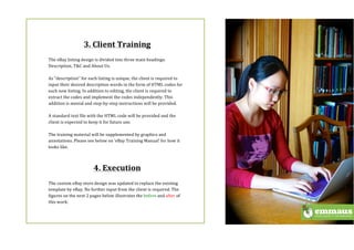 (
$
3.$Client$Training$
(
The(eBay(listing(design(is(divided(into(three(main(headings:(
Description,(T&C(and(About(Us.((
$
As(“description”(for(each(listing(is(unique,(the(client(is(required(to(
input(their(desired(description(words(in(the(form(of(HTML(codes(for(
each(new(listing.(In(addition(to(editing,(the(client(is(required(to(
extract(the(codes(and(implement(the(codes(independently.(This(
addition(is(menial(and(stepbystep(instructions(will(be(provided.((
(
A(standard(text(file(with(the(HTML(code(will(be(provided(and(the(
client(is(expected(to(keep(it(for(future(use.((
(
The(training(material(will(be(supplemented(by(graphics(and(
annotations.(Please(see(below(on(‘eBay(Training(Manual’(for(how(it(
looks(like.((
(
(
4.$Execution$
(
The(custom(eBay(store(design(was(updated(to(replace(the(existing(
template(by(eBay.(No(further(input(from(the(client(is(required.(The(
figures(on(the(next(2(pages(below(illustrates(the(before(and(after(of(
this(work:((
(
(
 