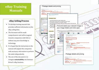 Using the
logo
Emmaus br
eBay$Training$
Manuals$
(
(
(
eBay$Selling$Process$
• To(develop(training(manuals(that(
provides(sufficient(information(on(the(
eBay(selling(flow.((
• The(document(will(be(made(
comprehensive(and(will(be(targeted(
towards(companions(with(little(or(
without(any(prior(knowledge(in(
technology.((
• It(is(hoped(that(the(instructions(in(the(
manual(will(support(the(companion(
with(necessary(information(to(perform(
the(tasks(independently.((
• The(aim(of(this(document(is(to(
instigate(sustainability(into(Emmaus(
Bristol’s(eBay(business.((
(
 