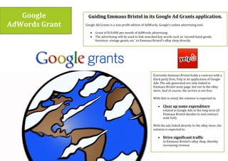 Google$
AdWords$Grant$
Guiding$Emmaus$Bristol$in$its$Google$Ad$Grants$application.$
(
Google(Ad(Grants(is(a(nonprofit(edition(of(AdWords,(Google’s(online(advertising(tool.(((
(
• Grant(of($10,000(per(month(of(AdWords(advertising((
• The(advertising(will(be(used(to(link(searched(key(words(such(as(‘secondhand(goods,(
furniture,(vintage(goods,(etc.’(to(Emmaus(Bristol’s(eBay(shop(directly.(((
Currently(Emmaus(Bristol(holds(a(contract(with(a(
third(party(firm,(Yelp(in(its(application(of(Google(
Ads.(The(ads(generated(are(only(linked(to(
Emmaus(Bristol(main(page,(but(not(to(the(eBay(
store.(And(of(course,(the(service(is(not(free.((
(
With(that(in(mind,(the(solution(is(expected(to,((
(
• Clear$up$some$expenditure((
related(to(Google(Ads(in(the(long(term((If(
Emmaus(Bristol(decides(to(end(contract(
with(Yell)((
(
With(the(ads(linked(directly(to(the(eBay(store,(the(
solution(is(expected(to:((
(
• Drive$significant$traffic((
to(Emmaus(Bristol’s(eBay(shop,(thereby(
increasing(revenue((
(
(
 