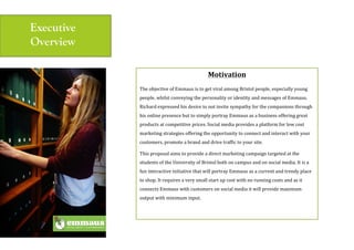 Executive
Overview
Motivation$
The(objective(of(Emmaus(is(to(get(viral(among(Bristol(people,(especially(young(
people,(whilst(conveying(the(personality(or(identity(and(messages(of(Emmaus.(
Richard(expressed(his(desire(to(not(invite(sympathy(for(the(companions(through(
his(online(presence(but(to(simply(portray(Emmaus(as(a(business(offering(great(
products(at(competitive(prices.(Social(media(provides(a(platform(for(low(cost(
marketing(strategies(offering(the(opportunity(to(connect(and(interact(with(your(
customers,(promote(a(brand(and(drive(traffic(to(your(site.(
This(proposal(aims(to(provide(a(direct(marketing(campaign(targeted(at(the(
students(of(the(University(of(Bristol(both(on(campus(and(on(social(media.(It(is(a(
fun(interactive(initiative(that(will(portray(Emmaus(as(a(current(and(trendy(place(
to(shop.(It(requires(a(very(small(start(up(cost(with(no(running(costs(and(as(it(
connects(Emmaus(with(customers(on(social(media(it(will(provide(maximum(
output(with(minimum(input.(
(
(
 