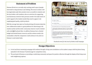 Design$Objectives$
$
• A(viral(and(direct(marketing(campaign(with(students(through(a(living(room(installation(on(the(student(campus(with(the(photos(being(
uploaded(to(the(Emmaus’(Facebook(page(for(competition(entry.(
• The(portrayal(of(Emmaus(as(providing(a(comforting(community(and(space(for(positive(reflection(through(the(display(of(the(living(room(
with(enlightening(captions.(
(
Statement$of$Problem$
Emmaus(Bristol(are(currently(only(reaching(small(scope(of(people(
interested(in(cheap(furniture(and(clothing.(The(move(to(stokes(croft(
has(logistically(made(their(products(more(accessible(to(students(and(
the(local(stokes(croft(residents,(who(are(notorious(for(supporting(
local(businesses,(however(their(presence(needs(to(be(made(aware(of(
and(to(appeal(to(the(student(market(they(need(to(appear(to(be(
supplying(good(quality,(stylish(products.$
With(the(average(time(spent(on(Facebook(being(20(minutes(daily(this(
new(collaboration(makes(it(a(great(platform(for(advertising(to(the(
student(market(and(the(wider(community,(however(reach(is(limited(
with(only(262(Facebook(likes.(In(addition(Emmaus(have(a(limited(
budget(and(limited(human(resources(and(the(solution(needs(to(be(
sustainable(so(that(the(companions(could(continue(to(be(active(on(
Emmaus’(social(media(feeds.((
( Facebook'event'for'the'Couch'of'Stokes'Croft'Campaign'
 