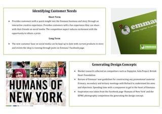 Identifying$Customer$Needs$
$
Short$Term$
• Provides(customers(with(a(quick(insight(into(the(Emmaus(business(and(story(through(an(
interactive(creative(experience.(Provides(customers(with(a(fun(experience(they(can(share(
with(their(friends(on(social(media.(The(competition(aspect(induces(excitement(with(the(
opportunity(to(obtain(a(prize.(
Long$Term$
• The(new(customer(base(on(social(media(can(be(kept(up(to(date(with(current(products(in(store(
and(events(the(shop(is(running(through(posts(on(Emmaus’(Facebook(page.(
(
$
Generating$Design$Concepts$
• Market(research(collected(on(competitors(such(as(Happytat,(Sofa(Project,(British(
Heart(Foundation.((
• Review(of(Emmaus’(new(guidelines(for(constructing(any(promotional(material.(
Primary,(secondary(and(tertiary(meetings(with(Richard(to(understand(his(aims(
and(objectives.(Spending(time(with(a(companion(to(get(to(the(heart(of(Emmaus.(
• Inspiration(was(taken(from(the(Facebook(page(‘Humans(of(New(York’(and(the(
KPMG(photography(competition(the(generating(the(design(concept.(
(
 