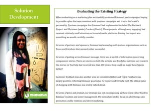 Solution
Development
Evaluating$the$Existing$Strategy$
$
When(embarking(on(a(marketing(plan(we(carefully(evaluated(Emmaus’(past(campaigns,(hoping(
to(provide(a(plan(that(was(consistent(with(previous(campaigns(and(true(to(the(brand’s(
personality.(Previous(campaigns(that(Emmaus’(had(implemented(included(The'Rucksack'
Project;(and(Christmas'(under)'Crackers'(Pants!).(These(projects,(although(very(engaging,(had(
received(relatively(small(attention(on(its(social(media(platforms.(Raising(the(impact(was(
something(we(would(carefully(consider.(
(
In(terms(of(partners(and(sponsors,(Emmaus(has(teamed(up(with(various(organisations(such(as(
Tesco(and(Fairshare(that(seemed(rather(successful.(
(
In(terms(of(putting(across(Emmaus’(message,(there(was(a(wealth(of(information(concerning(
companions’(stories.(There(are(stories(on(both(the(website(and(YouTube,(but(from(our(research(
the(stories(on(YouTube(had(received(less(than(200(views.(How(could(we(make(these(figures(
better?(
(
Customer(feedback(was(also(another(area(we(considered((eBay(and(Yelp).(Feedback(was(
largely(positive,(reflecting(Emmaus’(good(value(for(money(and(friendly(staff.(The(ethical(value(
of(shopping(with(Emmaus(was(widely(talked(about.(
(
In(terms(of(price(and(product,(our(strategy(was(not(encompassing(as(these(were(rather(fixed(by(
Emmaus’(location(and(senior(management.(We(instead(decided(to(focus(on(advertising;(sales(
promotion;(public(relations(and(direct(marketing.((
 