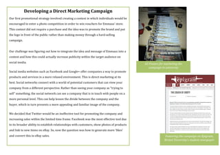 Developing$a$Direct$Marketing$Campaign$
Our(first(promotional(strategy(involved(creating(a(contest(in(which(individuals(would(be(
encouraged(to(enter(a(photo(competition(in(order(to(win(vouchers(for(Emmaus’(store.(
This(contest(did(not(require(a(purchase(and(the(idea(was(to(promote(the(brand(and(put(
the(logo(in(front(of(the(public(rather(than(making(money(through(a(hardselling(
campaign.((
(
Our(challenge(was(figuring(out(how(to(integrate(the(idea(and(message(of(Emmaus(into(a(
contest(and(how(this(could(actually(increase(publicity(within(the(target(audience(on(
social(media.((
Social(media(websites(such(as(Facebook(and(Google+(offer(companies(a(way(to(promote(
products(and(services(in(a(more(relaxed(environment.(This(is(direct(marketing(at(its(
best.(Social(networks(connect(with(a(world(of(potential(customers(that(can(view(your(
company(from(a(different(perspective.(Rather(than(seeing(your(company(as("trying(to(
sell"(something,(the(social(network(can(see(a(company(that(is(in(touch(with(people(on(a(
more(personal(level.(This(can(help(lessen(the(divide(between(the(company(and(the(
buyer,(which(in(turn(presents(a(more(appealing(and(familiar(image(of(the(company.((
We(decided(that(Twitter(would(be(an(ineffective(tool(for(promoting(the(company(and(
increasing(sales(within(the(limited(time(frame.(Facebook(was(the(most(effective(tool(due(
to(its(broader(ability(to(establish(relationships(with(customers,(show(photos(of(products(
and(link(to(new(items(on(eBay.(So,(now(the(question(was(how(to(generate(more(‘likes’(
and(convert(this(to(eBay(sales.((
(
A3'Posters'for'marketing'the'
campaign'in'university'
Featuring'the'campaign'on'Epigram,'
Bristol'University’s'student'newspaper'
 