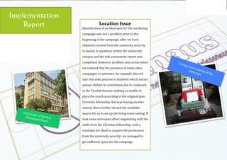 Using the
logo
Emmaus brand toolkit, version 1
Implementation
Report
(
(
University(of(Bristol,((Woodland(Road(
Location$Issue$
Identification(of(an(ideal(spot(for(the(marketing(
campaign(was(not(a(problem(prior(to(the(
beginning(of(the(campaign,(after(we(have(
obtained(consent(from(the(university(security(
to(launch(it(anywhere(within(the(university(
campus(and(the(risk(assessment(report(was(
completed.(However,(problem(only(arises(when(
we(realized(that(the(presence(of(some(other(
campaigns(or(activities,(for(example,(the(red(
tent(that(sells(pastries(to(students(which(attract(
queues(shifted(its(orientation(due(to(roadwork(
in(the(Tyndall(Avenue,(making(us(unable(to(
place(the(couch(according(to(the(original(plan.(
Christian(fellowship(that(was(having(another(
activity(there(further(shrank(the(available(
spaces(for(us(to(set(up(the(living(room(setting.(It(
took(some(strenuous(effort(negotiating(with(the(
staffs(from(the(Christian(fellowship,(with(a(
reminder(for(them(to(acquire(the(permission(
from(the(university(security;(we(managed(to(
get(sufficient(space(for(the(campaign.((
(
(
(
Living(room(setting(of(the(
campaign(
 
