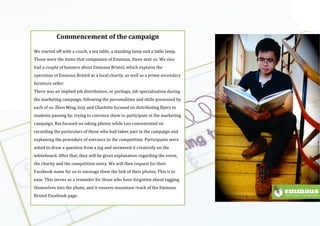 Using the
logo
Emmaus br
(
(
Commencement$of$the$campaign$
$
We(started(off(with(a(couch,(a(tea(table,(a(standing(lamp(and(a(table(lamp.(
Those(were(the(items(that(companion(of(Emmaus,(Steve(sent(us.(We(also(
had(a(couple(of(banners(about(Emmaus(Bristol,(which(explains(the(
operation(of(Emmaus(Bristol(as(a(local(charity,(as(well(as(a(prime(secondary(
furniture(seller.((
There(was(an(implied(job(distribution,(or(perhaps,(job(specialisation(during(
the(marketing(campaign,(following(the(personalities(and(skills(possessed(by(
each(of(us.(Zhen(Ming,(Izzy(and(Charlotte(focused(on(distributing(flyers(to(
students(passing(by,(trying(to(convince(them(to(participate(in(the(marketing(
campaign,(Rui(focused(on(taking(photos(while(Leo(concentrated(on(
recording(the(particulars(of(those(who(had(taken(part(in(the(campaign(and(
explaining(the(procedure(of(entrance(to(the(competition.(Participants(were(
asked(to(draw(a(question(from(a(jug(and(answered(it(creatively(on(the(
whiteboard.(After(that,(they(will(be(given(explanation(regarding(the(event,(
the(charity(and(the(competition(entry.(We(will(then(request(for(their(
Facebook(name(for(us(to(message(them(the(link(of(their(photos.(This(is(to(
ease.(This(serves(as(a(reminder(for(those(who(have(forgotten(about(tagging(
themselves(into(the(photo,(and(it(ensures(maximum(reach(of(the(Emmaus(
Bristol(Facebook(page.((
(
(
 