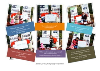 “Where(do(you(see(yourself(in(5(
years’(time?”(
“Living(in(the(countryside(with(
lots(of(animals”(
“What(will(you(say(to(your(16(year(
old(self?”((“IGNORE(IDIOTS”(
“Where(do(you(see(yourself(in(5(years’(time?”(“IN(SPACE”
“If(your(life(flashes(before(your(
eyes(right(now,(what(would(you(
see?”(
“Flying(to(all(the(places(that(I(have(
been(to,(e.g.(Bristol”(
“Current(favourite(song?”(
“LEMON(TREE”(
“What(would(you(do(to(take(yourself(
out(of(comfort(zone?”(
“Join(a(community(in(foreign(country.”(
Entries'for'the'photography'competition'
 