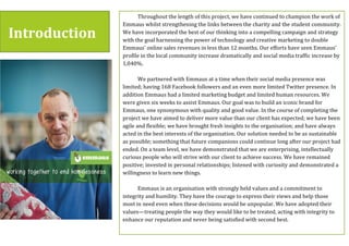 Introduction$
Throughout(the(length(of(this(project,(we(have(continued(to(champion(the(work(of(
Emmaus(whilst(strengthening(the(links(between(the(charity(and(the(student(community.(
We(have(incorporated(the(best(of(our(thinking(into(a(compelling(campaign(and(strategy(
with(the(goal(harnessing(the(power(of(technology(and(creative(marketing(to(double(
Emmaus’(online(sales(revenues(in(less(than(12(months.(Our(efforts(have(seen(Emmaus’(
profile(in(the(local(community(increase(dramatically(and(social(media(traffic(increase(by(
1,040%.(
(
We(partnered(with(Emmaus(at(a(time(when(their(social(media(presence(was(
limited;(having(168(Facebook(followers(and(an(even(more(limited(Twitter(presence.(In(
addition(Emmaus(had(a(limited(marketing(budget(and(limited(human(resources.(We(
were(given(six(weeks(to(assist(Emmaus.(Our(goal(was(to(build(an(iconic(brand(for(
Emmaus,(one(synonymous(with(quality(and(good(value.(In(the(course(of(completing(the(
project(we(have(aimed(to(deliver(more(value(than(our(client(has(expected;(we(have(been(
agile(and(flexible;(we(have(brought(fresh(insights(to(the(organisation;(and(have(always(
acted(in(the(best(interests(of(the(organisation.(Our(solution(needed(to(be(as(sustainable(
as(possible;(something(that(future(companions(could(continue(long(after(our(project(had(
ended.(On(a(team(level,(we(have(demonstrated(that(we(are(enterprising,(intellectually(
curious(people(who(will(strive(with(our(client(to(achieve(success.(We(have(remained(
positive;(invested(in(personal(relationships;(listened(with(curiosity(and(demonstrated(a(
willingness(to(learn(new(things.((
(
Emmaus(is(an(organisation(with(strongly(held(values(and(a(commitment(to(
integrity(and(humility.(They(have(the(courage(to(express(their(views(and(help(those(
most(in(need(even(when(these(decisions(would(be(unpopular.(We(have(adopted(their(
values—treating(people(the(way(they(would(like(to(be(treated,(acting(with(integrity(to(
enhance(our(reputation(and(never(being(satisfied(with(second(best.(
(
In(this(report(we(provide(more(detail(on(how(we’ve(improved(the(performance(of(
 