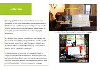 $
The(campaign(for(the(first(day(lasted(for(3(hours(and(the(team(
managed(to(surpass(our(original(target(by(having(60(participants(in(
total(for(the(first(day.(The(campaign(second(day(went(way(smoother(
with(the(first(day(experience.(Everything(went(as(expected(and(we(
managed(to(get(another(58(participants(for(the(photography(
competition.((
(
We(uploaded(all(the(photos(to(Emmaus(Bristol(page(the(night(after(
the(event.(We(messaged(the(participants(who(had(provided(us(with(
their(Facebook(name(with(the(link(of(their(photos(and(made(sure(
that(they(liked(Emmaus(Bristol’s(Facebook(page(as(a(condition(of(
entering(into(the(photography(competition.((
(
A(video(announcing(the(winners(of(the(campaign(was(made(in(
cooperation(with(Richard.(The(winners(are(shortlisted(by(the(team(
and(selected(by(Richard.(He(is(asked(to(provide(an(explanation(to(his(
selections(in(the(video.(The(video(was(compiled(using(Final(Cut(Pro(X(
and(will(be(uploaded(to(Facebook(to(complete(the(campaign.((
(
Outcome
A(video(of(Richard(announcing(the(winners(of(the(campaign.(
 