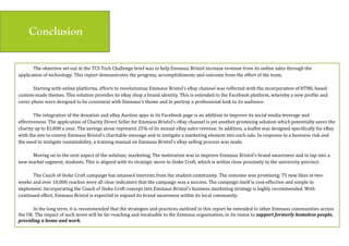 Conclusion
The(objective(set(out(in(the(TCS(Tech(Challenge(brief(was(to(help(Emmaus(Bristol(increase(revenue(from(its(online(sales(through(the(
application(of(technology.(This(report(demonstrates(the(progress,(accomplishments(and(outcome(from(the(effort(of(the(team.((
(
Starting(with(online(platforms,(efforts(to(revolutionize(Emmaus(Bristol’s(eBay(channel(was(reflected(with(the(incorporation(of(HTML(based(
custommade(themes.(This(solution(provides(its(eBay(shop(a(brand(identity.(This(is(extended(to(the(Facebook(platform,(whereby(a(new(profile(and(
cover(photo(were(designed(to(be(consistent(with(Emmaus’s(theme(and(to(portray(a(professional(look(to(its(audience.((
(
The(integration(of(the(donation(and(eBay(Auction(apps(in(its(Facebook(page(is(an(addition(to(improve(its(social(media(leverage(and(
effectiveness.(The(application(of(Charity(Direct(Seller(for(Emmaus(Bristol’s(eBay(channel(is(yet(another(promising(solution(which(potentially(saves(the(
charity(up(to($3,000(a(year.(The(savings(alone(represent(25%(of(its(annual(eBay(sales(revenue.(In(addition,(a(leaflet(was(designed(specifically(for(eBay(
with(the(aim(to(convey(Emmaus(Bristol’s(charitable(message(and(to(instigate(a(marketing(element(into(each(sale.(In(response(to(a(business(risk(and(
the(need(to(instigate(sustainability,(a(training(manual(on(Emmaus(Bristol’s(eBay(selling(process(was(made.((
(
Moving(on(to(the(next(aspect(of(the(solution;(marketing.(The(motivation(was(to(improve(Emmaus(Bristol’s(brand(awareness(and(to(tap(into(a(
new(market(segment,(students.(This(is(aligned(with(its(strategic(move(to(Stoke(Croft,(which(is(within(close(proximity(to(the(university(precinct.((
(
The(Couch(of(Stoke(Croft(campaign(has(amassed(interests(from(the(student(community.(The(outcome(was(promising;(75(new(likes(in(two(
weeks(and(over(10,000(reaches(were(all(clear(indicators(that(the(campaign(was(a(success.(The(campaign(itself(is(costeffective(and(simple(to(
implement.(Incorporating(the(Couch(of(Stoke(Croft(concept(into(Emmaus(Bristol’s(business(marketing(strategy(is(highly(recommended.(With(
continued(effort,(Emmaus(Bristol(is(expected(to(expand(its(brand(awareness(within(its(local(community.((
(
In(the(long(term,(it(is(recommended(that(the(strategies(and(practices(outlined(in(this(report(be(extended(to(other(Emmaus(communities(across(
the(UK.(The(impact(of(such(move(will(be(farreaching(and(invaluable(to(the(Emmaus(organisation,(in(its(vision(to(support'formerly'homeless'people,'
providing'a'home'and'work.$
 