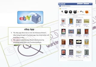 Using the
logo
Emmaus br
(
(
(
eBay$App$
• The(eBay(app(allows(fans(to(view(all(of(Emmaus(Bristol’s(
eBay(listing(through(its(Facebook(page.(Any(clicks(further(will(
direct(fans(to(eBay.(
• This(app(promotes$Emmaus(Bristol(eBay(business(by(
providing(a(direct(link(to(the(Facebook(platform.((
(
 